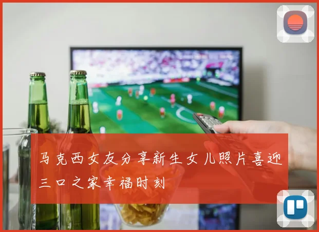 马克西女友分享新生女儿照片喜迎三口之家幸福时刻