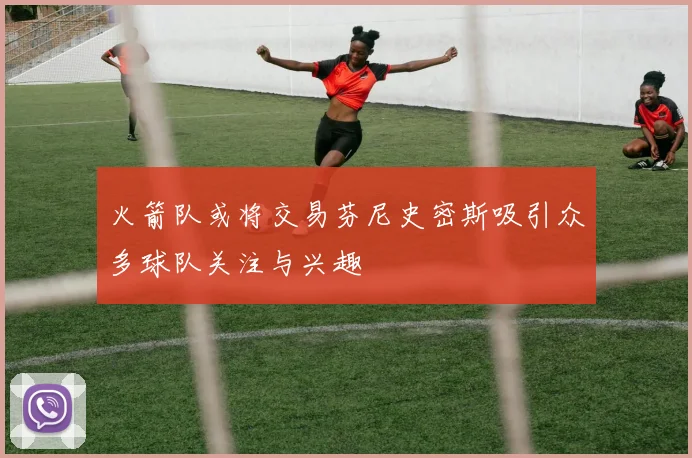 火箭队或将交易芬尼史密斯吸引众多球队关注与兴趣