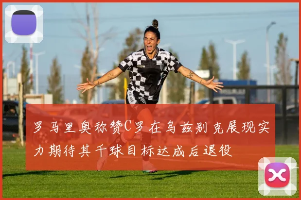 罗马里奥称赞C罗在乌兹别克展现实力期待其千球目标达成后退役