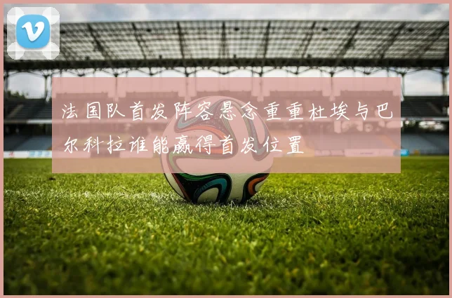 法国队首发阵容悬念重重杜埃与巴尔科拉谁能赢得首发位置