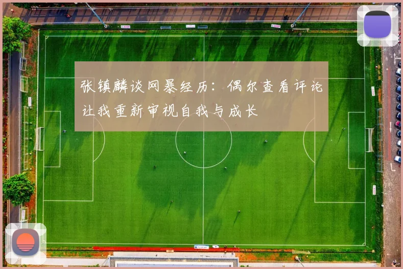张镇麟谈网暴经历：偶尔查看评论让我重新审视自我与成长