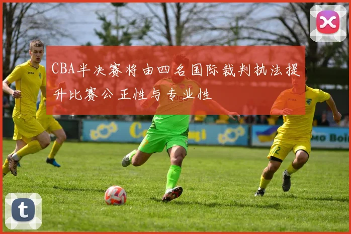 CBA半决赛将由四名国际裁判执法提升比赛公正性与专业性