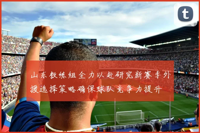 山东教练组全力以赴研究新赛季外援选择策略确保球队竞争力提升