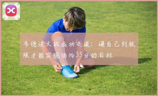 韦德谈文班成功之道：逼自己到极限才能实现场均35分的目标