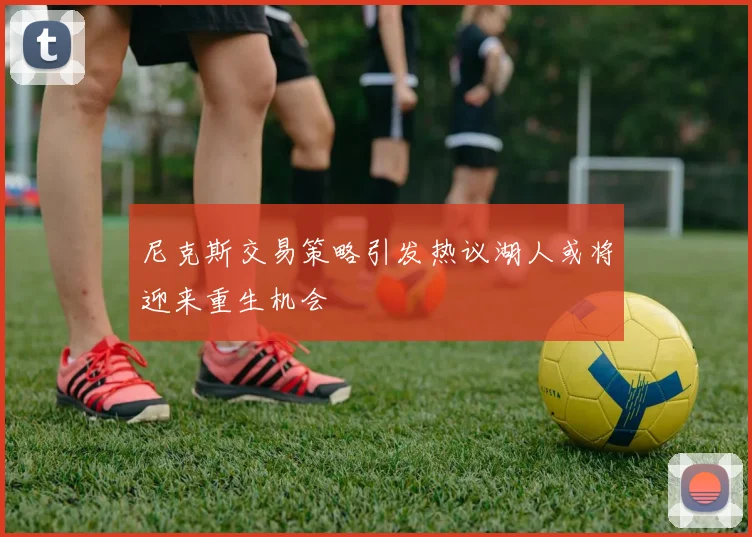 尼克斯交易策略引发热议湖人或将迎来重生机会
