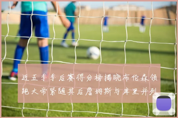 近五季季后赛得分榜揭晓布伦森领跑大帝紧随其后詹姆斯与库里并列第四