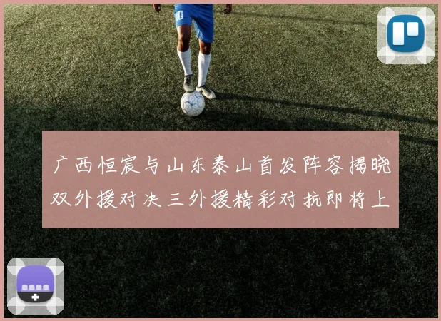 广西恒宸与山东泰山首发阵容揭晓双外援对决三外援精彩对抗即将上演