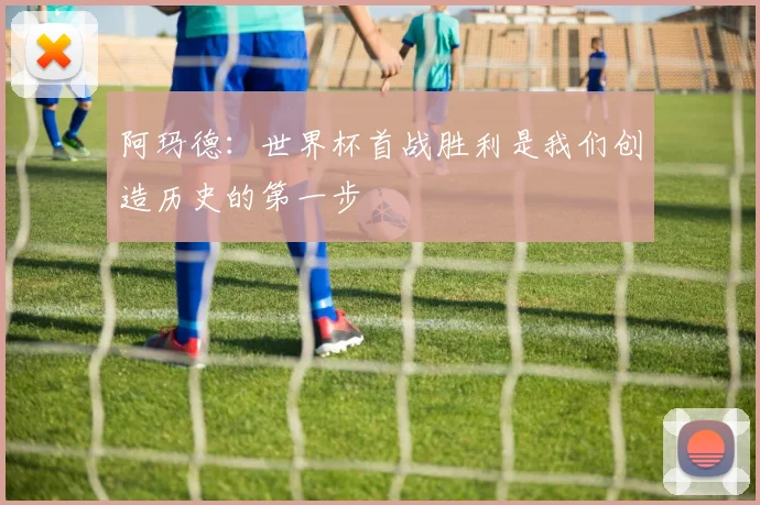 阿玛德：世界杯首战胜利是我们创造历史的第一步