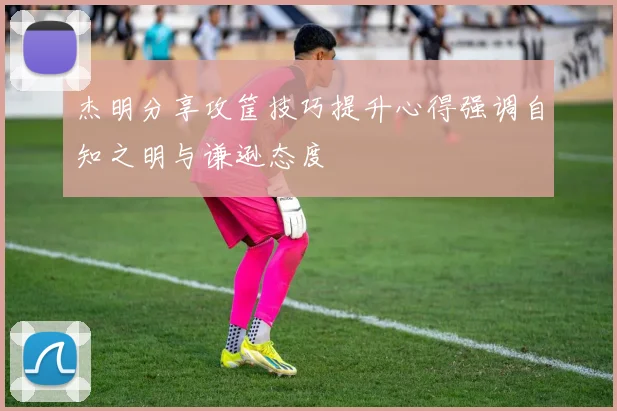 杰明分享攻筐技巧提升心得强调自知之明与谦逊态度
